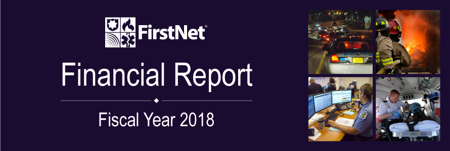 Image combines five images: the FirstNet logo, an image of a female 9-1-1 operator at her station, an image of three police cars with their sirens on at night, an image of two firefighters in safety gear holding a hose pointed at a fire, and an image of an EMS technician helping someone in an ambulance. Text reads "Financial Report Fiscal Year 2018" Image combines five images: the FirstNet logo, an image of a female 9-1-1 operator at her station, an image of three police cars with their sirens on at night, an image of two firefighters in safety gear holding a hose pointed at a fire, and an image of an EMS technician helping someone in an ambulance. Text reads "Financial Report Fiscal Year 2018"